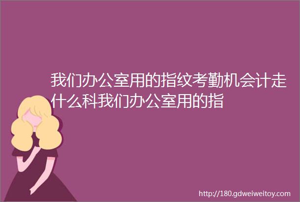 我们办公室用的指纹考勤机会计走什么科我们办公室用的指